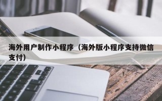 丽江海外用户制作小程序（海外版小程序支持微信支付）