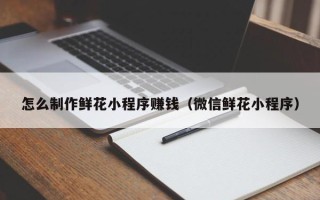 丽江怎么制作鲜花小程序赚钱（微信鲜花小程序）